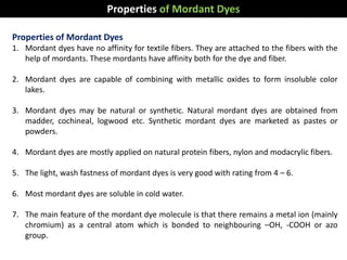 Properties of Mordant Dyes
1. Mordant dyes have no affinity for textile fibers. They are attached to the fibers with the
help of mordants. These mordants have affinity both for the dye and fiber.
2. Mordant dyes are capable of combining with metallic oxides to form insoluble color
lakes.
3. Mordant dyes may be natural or synthetic. Natural mordant dyes are obtained from
madder, cochineal, logwood etc. Synthetic mordant dyes are marketed as pastes or
powders.
4. Mordant dyes are mostly applied on natural protein fibers, nylon and modacrylic fibers.
5. The light, wash fastness of mordant dyes is very good with rating from 4 – 6.
6. Most mordant dyes are soluble in cold water.
7. The main feature of the mordant dye molecule is that there remains a metal ion (mainly
chromium) as a central atom which is bonded to neighbouring –OH, -COOH or azo
group.
Properties of Mordant Dyes
 