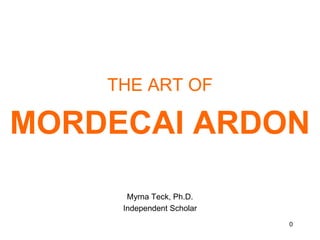 THE ART OF  MORDECAI ARDON Myrna Teck, Ph.D.  Independent Scholar 0 