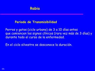 Rabia


             Periodo de Transmisibilidad

       Perros y gatos (ciclo urbano) de 3 a 10 días antes
       que comiencen los signos clínicos (rara vez más de 3 días) y
       durante todo el curso de la enfermedad.

       En el ciclo silvestre se desconoce la duración.




thb.
 