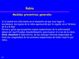 Rabia

          Medidas preventivas generales

Si el animal era infectante en el momento en que tuvo lugar la
mordedura, los signos de la rabia aparecerán por lo regular en el término
de 5 a 8 días
Perros y gatos que presenten signos sospechosos de la enfermedad
deben ser sacrificados inmediatamente, para buscar el virus de la rabia.
Envío inmediato al laboratorio, de las cabezas intactas empacadas en
hielo (no congeladas) de los animales sospechosos de haber muerto por
rabia.




thb.
 