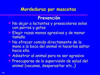 Mordeduras por mascotas
                         Prevención
       x   No dejar a lactantes y preescolares solos
           con perros y gatos
       x   Elegir razas menos agresivas y de menor
           tamaño
       x   No ofrecer comida directamente de la
           mano a la boca del animal ni hacerlos saltar
           hacia ella.
       x   Adiestrar al animal para no ser agresivo
       x   Preocuparse de la supervisión de salud del
           animal (vacunas, desparasitar etc..)
thb.
 