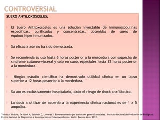 SUERO ANTILOXOSCELES:
 El Suero Antiloxosceles es una solución inyectable de inmunoglobulinas
específicas, purificadas y concentradas, obtenidas de suero de
equinos hiperinmunizados.
 Su eficacia aún no ha sido demostrada.
 Se recomienda su uso hasta 6 horas posterior a la mordedura con sospecha de
síndrome cutáneo-visceral y solo en casos especiales hasta 12 horas posterior
a la mordedura.
 Ningún estudio científico ha demostrado utilidad clínica en un lapso
superior a 12 horas posterior a la mordedura.
 Su uso es exclusivamente hospitalario, dado el riesgo de shock anafiláctico.
 La dosis a utilizar de acuerdo a la experiencia clínica nacional es de 1 a 5
ampollas.
 
SUERO ANTILOXOSCELES:
 El Suero Antiloxosceles es una solución inyectable de inmunoglobulinas
específicas, purificadas y concentradas, obtenidas de suero de
equinos hiperinmunizados.
 Su eficacia aún no ha sido demostrada.
 Se recomienda su uso hasta 6 horas posterior a la mordedura con sospecha de
síndrome cutáneo-visceral y solo en casos especiales hasta 12 horas posterior
a la mordedura.
 Ningún estudio científico ha demostrado utilidad clínica en un lapso
superior a 12 horas posterior a la mordedura.
 Su uso es exclusivamente hospitalario, dado el riesgo de shock anafiláctico.
 La dosis a utilizar de acuerdo a la experiencia clínica nacional es de 1 a 5
ampollas.
 
Tomás A. Orduna, De roodt A, Salomón O, Lloveras S. Envenenamiento por arañas del genero Loxosceles. Instituto Nacional de Producción de Biológicos.
Centro Nacional de Diagnóstico e Investigación en Endemoepidemias. Muñiz, Buenos Aires. 2012.
 