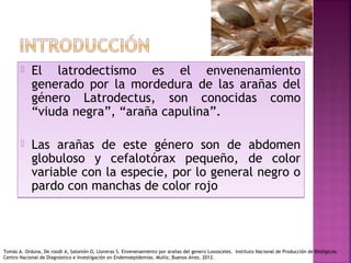  El latrodectismo es el envenenamiento
generado por la mordedura de las arañas del
género Latrodectus, son conocidas como
“viuda negra”, “araña capulina”.
 Las arañas de este género son de abdomen
globuloso y cefalotórax pequeño, de color
variable con la especie, por lo general negro o
pardo con manchas de color rojo
 El latrodectismo es el envenenamiento
generado por la mordedura de las arañas del
género Latrodectus, son conocidas como
“viuda negra”, “araña capulina”.
 Las arañas de este género son de abdomen
globuloso y cefalotórax pequeño, de color
variable con la especie, por lo general negro o
pardo con manchas de color rojo
Tomás A. Orduna, De roodt A, Salomón O, Lloveras S. Envenenamiento por arañas del genero Loxosceles. Instituto Nacional de Producción de Biológicos.
Centro Nacional de Diagnóstico e Investigación en Endemoepidemias. Muñiz, Buenos Aires. 2012.
 