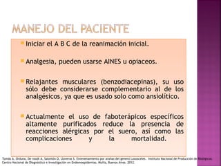  Iniciar el A B C de la reanimación inicial.
 Analgesia, pueden usarse AINES u opiaceos.
 Relajantes musculares (benzodiacepinas), su uso
sólo debe considerarse complementario al de los
analgésicos, ya que es usado solo como ansiolítico.
 Actualmente el uso de faboterápicos específicos
altamente purificados reduce la presencia de
reacciones alérgicas por el suero, así como las
complicaciones y la mortalidad.
 Iniciar el A B C de la reanimación inicial.
 Analgesia, pueden usarse AINES u opiaceos.
 Relajantes musculares (benzodiacepinas), su uso
sólo debe considerarse complementario al de los
analgésicos, ya que es usado solo como ansiolítico.
 Actualmente el uso de faboterápicos específicos
altamente purificados reduce la presencia de
reacciones alérgicas por el suero, así como las
complicaciones y la mortalidad.
Tomás A. Orduna, De roodt A, Salomón O, Lloveras S. Envenenamiento por arañas del genero Loxosceles. Instituto Nacional de Producción de Biológicos.
Centro Nacional de Diagnóstico e Investigación en Endemoepidemias. Muñiz, Buenos Aires. 2012.
 