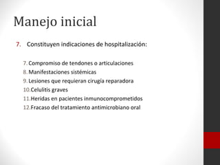 Manejo inicial
7. Constituyen indicaciones de hospitalización:

  7. Compromiso de tendones o articulaciones
  8. Manifestaciones sistémicas
  9. Lesiones que requieran cirugía reparadora
  10.Celulitis graves
  11.Heridas en pacientes inmunocomprometidos
  12.Fracaso del tratamiento antimicrobiano oral
 