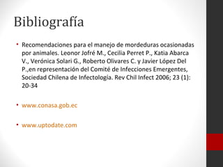 Bibliografía
• Recomendaciones para el manejo de mordeduras ocasionadas
  por animales. Leonor Jofré M., Cecilia Perret P., Katia Abarca
  V., Verónica Solari G., Roberto Olivares C. y Javier López Del
  P.,en representación del Comité de Infecciones Emergentes,
  Sociedad Chilena de Infectología. Rev Chil Infect 2006; 23 (1):
  20-34

• www.conasa.gob.ec

• www.uptodate.com
 