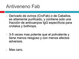 Antiveneno Fab
• Derivado de ovinos (CroFab) o de Caballos,
es altamente purificado, y contiene solo una
fracción de anticuerpos IgG específicos para
crotalus y bothrops.
• 3-5 veces mas potente que el polivalente y
tiene menos riesgoso y con menos efectos
adversos.
• Mas caro.
 