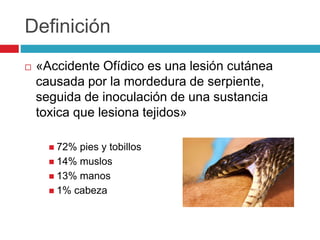 Definición
 «Accidente Ofídico es una lesión cutánea
causada por la mordedura de serpiente,
seguida de inoculación de una sustancia
toxica que lesiona tejidos»
 72% pies y tobillos
 14% muslos
 13% manos
 1% cabeza
 