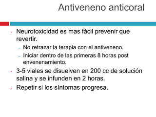 • Neurotoxicidad es mas fácil prevenir que
revertir.
– No retrazar la terapia con el antiveneno.
– Iniciar dentro de las primeras 8 horas post
envenenamiento.
• 3-5 viales se disuelven en 200 cc de solución
salina y se infunden en 2 horas.
• Repetir si los síntomas progresa.
Antiveneno anticoral
 