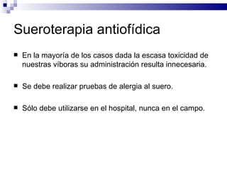 Sueroterapia antiofídica En la mayoría de los casos dada la escasa toxicidad de nuestras víboras su administración resulta innecesaria. Se debe realizar pruebas de alergia al suero. Sólo debe utilizarse en el hospital, nunca en el campo. 