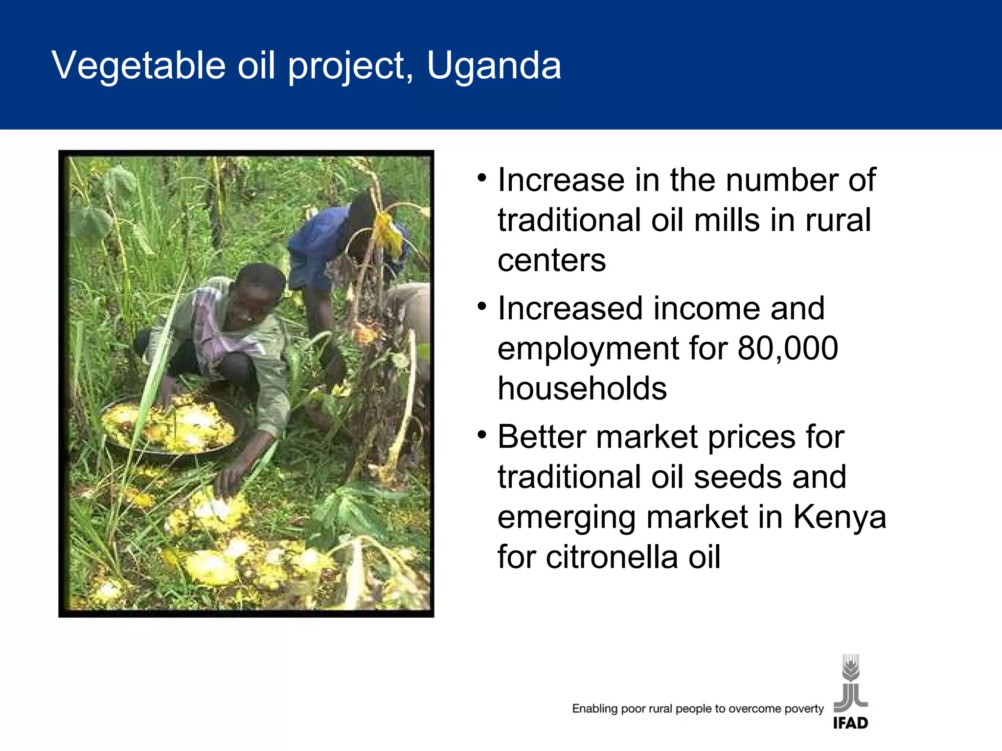 Vegetable oil project, Uganda
• Increase in the number of
traditional oil mills in rural
centers
• Increased income and
employment for 80,000
households
• Better market prices for
traditional oil seeds and
emerging market in Kenya
for citronella oil
 