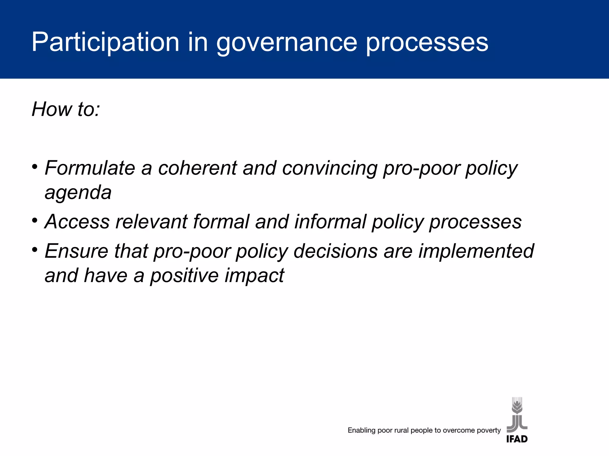 Participation in governance processes
How to:
• Formulate a coherent and convincing pro-poor policy
agenda
• Access relevant formal and informal policy processes
• Ensure that pro-poor policy decisions are implemented
and have a positive impact
 