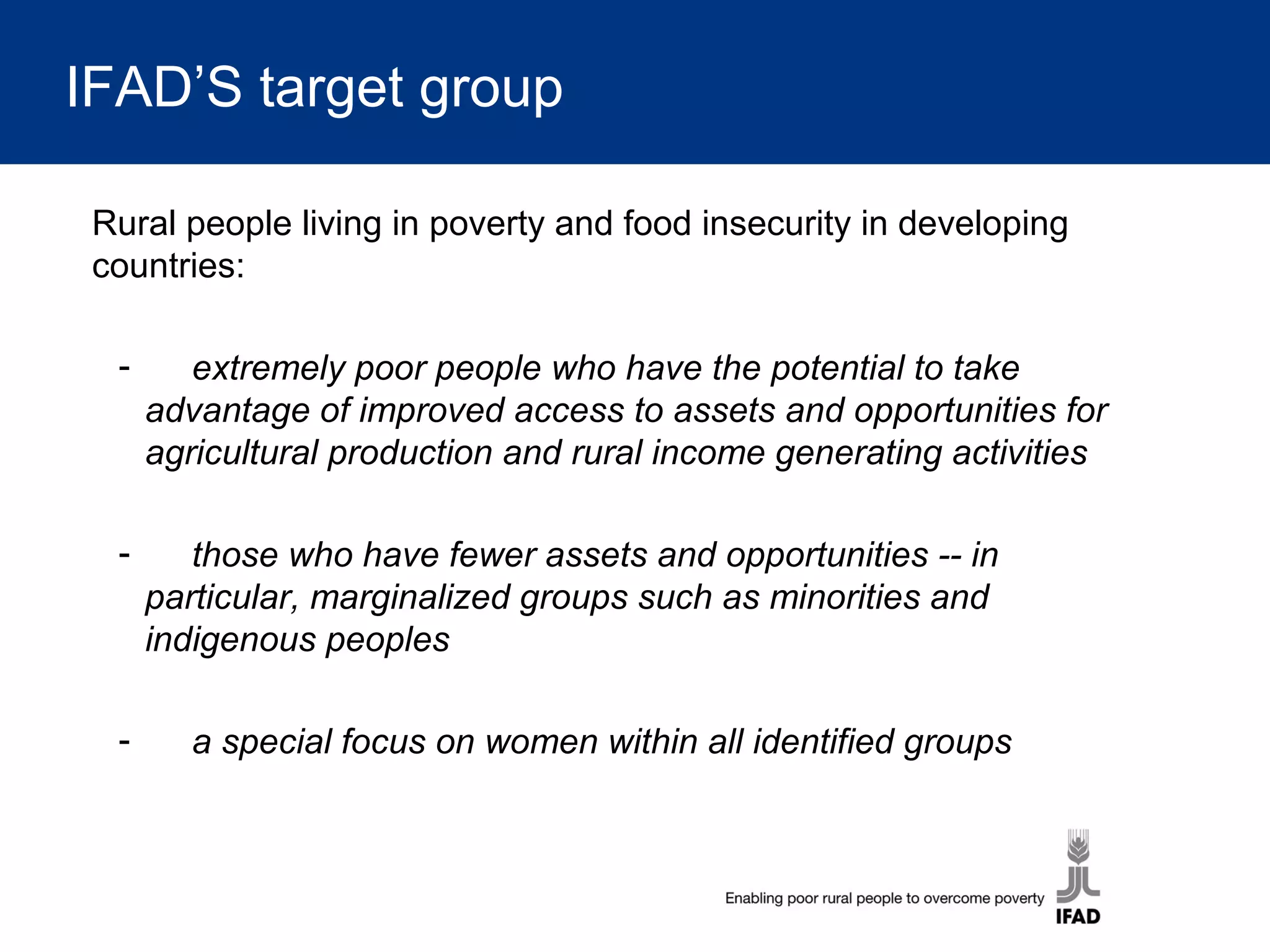 IFAD’S target group
Rural people living in poverty and food insecurity in developing
countries:
- extremely poor people who have the potential to take
advantage of improved access to assets and opportunities for
agricultural production and rural income generating activities
- those who have fewer assets and opportunities -- in
particular, marginalized groups such as minorities and
indigenous peoples
- a special focus on women within all identified groups
 