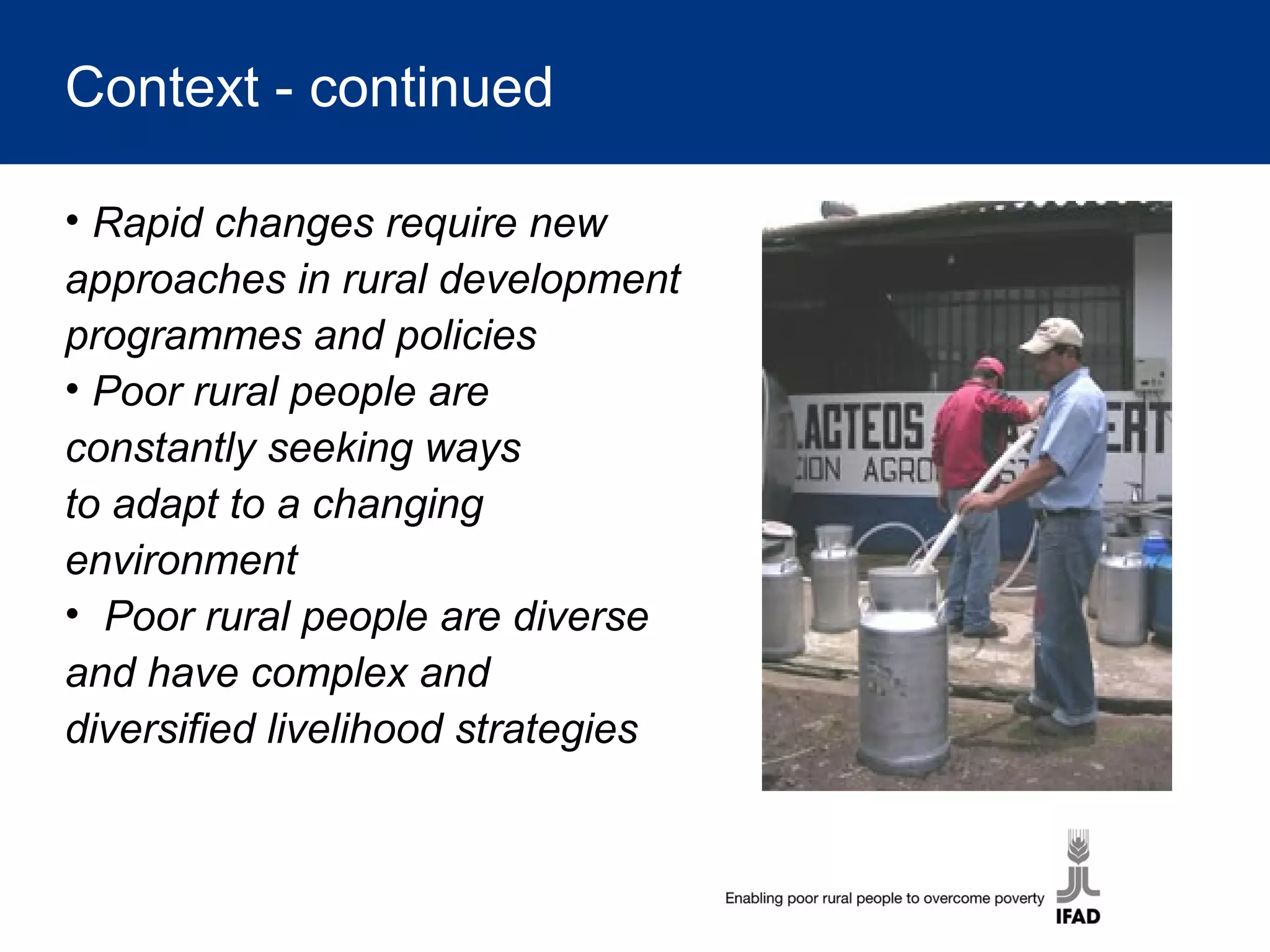 Context - continued
• Rapid changes require new
approaches in rural development
programmes and policies
• Poor rural people are
constantly seeking ways
to adapt to a changing
environment
• Poor rural people are diverse
and have complex and
diversified livelihood strategies
 