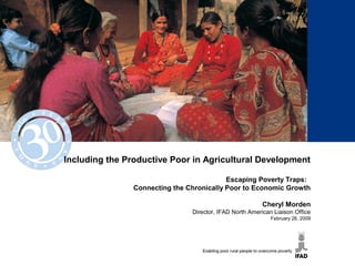 Including the Productive Poor in Agricultural Development
Escaping Poverty Traps:
Connecting the Chronically Poor to Economic Growth
Cheryl Morden
Director, IFAD North American Liaison Office
February 26, 2009
 