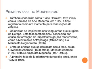 PRIMEIRA FASE DO MODERNISMO
 Também conhecida como "Fase Heroica", teve início
com a Semana de Arte Moderna, em 1922, e ficou
registrado como um momento para renovações da
estética.
 Os artistas se inspiravam nas vanguardas que surgiam
na Europa. Esta fase também ficou conhecida por
causa da formação de importantes grupos modernistas,
como o Movimento Antropófago (1928-1929) e o
Manifesto Regionalista (1926).
 Entre os artistas que se destacam nesta fase, estão:
Oswald de Andrade (1890-1954), Mário de Andrade
(1893-1945) e Alcântara Machado (1901-1935).
 A primeira fase do Modernismo durou oito anos, entre
1922 e 1930.
 