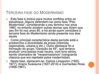 TERCEIRA FASE DO MODERNISMO
 Esta fase é motivo para muitos conflitos entre os
estudiosos. Alguns defendem-na como fase "Pós-
Modernista", considerando o seu término nos anos
1960, no entanto existem outras teorias que dizem que
seu fim foi nos anos 80, e há ainda quem considera a
terceira fase do Modernismo ainda presente nos dias
atuais.
 Como principal característica desta período está o
predomínio e diversidade da prosa (intimista,
regionalista, urbana e etc.). Outro destaque foi a
formação do grupo "Geração de 45", que tentava
produzir uma poesia mais neutra, com tons sérios,
sendo chamados de "neoparnasianos" (vanguarda
clássica que era rejeitada pelos modernistas).
 Nesta fase, destacam-se: Clarice Linspector (1920-
1977), Ariano Suassuna (1927-2014) e Guimarães Rosa
(1908-1967).
 