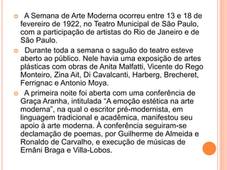  A Semana de Arte Moderna ocorreu entre 13 e 18 de
fevereiro de 1922, no Teatro Municipal de São Paulo,
com a participação de artistas do Rio de Janeiro e de
São Paulo.
 Durante toda a semana o saguão do teatro esteve
aberto ao público. Nele havia uma exposição de artes
plásticas com obras de Anita Malfatti, Vicente do Rego
Monteiro, Zina Ait, Di Cavalcanti, Harberg, Brecheret,
Ferrignac e Antonio Moya.
 A primeira noite foi aberta com uma conferência de
Graça Aranha, intitulada “A emoção estética na arte
moderna”, na qual o escritor pré-modernista, em
linguagem tradicional e acadêmica, manifestou seu
apoio à arte moderna. À conferência seguiram-se
declamação de poemas, por Guilherme de Almeida e
Ronaldo de Carvalho, e execução de músicas de
Ernâni Braga e Villa-Lobos.
 