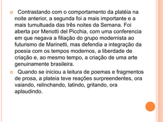  Contrastando com o comportamento da platéia na
noite anterior, a segunda foi a mais importante e a
mais tumultuada das três noites da Semana. Foi
aberta por Menotti del Picchia, com uma conferencia
em que negava a filiação do grupo modernista ao
futurismo de Marinetti, mas defendia a integração da
poesia com os tempos modernos, a liberdade de
criação e, ao mesmo tempo, a criação de uma arte
genuinamente brasileira.
 Quando se iniciou a leitura de poemas e fragmentos
de prosa, a plateia teve reações surpreendentes, ora
vaiando, relinchando, latindo, gritando, ora
aplaudindo.
 