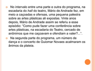  No intervalo entre uma parte e outra do programa, na
escadaria do hall do teatro, Mário de Andrade fez, em
meio a caçoadas e ofensas, uma pequena palestra
sobre as artes plásticas ali expostas. Vinte anos
depois, Mário de Andrade assim se referiu a esse
episódio: “Como pude fazer uma conferência sobre
artes plásticas, na escadaria do Teatro, cercado de
anônimos que me caçoavam e ofendiam a valer?...”.
 Na segunda parte do programa, um número de
dança e o concerto de Guiomar Novaes acalmaram os
ânimos da plateia.
 