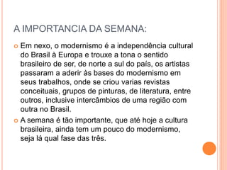 A IMPORTANCIA DA SEMANA:
 Em nexo, o modernismo é a independência cultural
do Brasil à Europa e trouxe a tona o sentido
brasileiro de ser, de norte a sul do país, os artistas
passaram a aderir às bases do modernismo em
seus trabalhos, onde se criou varias revistas
conceituais, grupos de pinturas, de literatura, entre
outros, inclusive intercâmbios de uma região com
outra no Brasil.
 A semana é tão importante, que até hoje a cultura
brasileira, ainda tem um pouco do modernismo,
seja lá qual fase das três.
 