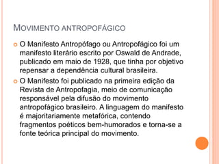 MOVIMENTO ANTROPOFÁGICO
 O Manifesto Antropófago ou Antropofágico foi um
manifesto literário escrito por Oswald de Andrade,
publicado em maio de 1928, que tinha por objetivo
repensar a dependência cultural brasileira.
 O Manifesto foi publicado na primeira edição da
Revista de Antropofagia, meio de comunicação
responsável pela difusão do movimento
antropofágico brasileiro. A linguagem do manifesto
é majoritariamente metafórica, contendo
fragmentos poéticos bem-humorados e torna-se a
fonte teórica principal do movimento.
 