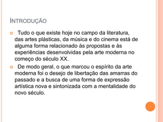 INTRODUÇÃO
 Tudo o que existe hoje no campo da literatura,
das artes plásticas, da música e do cinema está de
alguma forma relacionado às propostas e às
experiências desenvolvidas pela arte moderna no
começo do século XX.
 De modo geral, o que marcou o espírito da arte
moderna foi o desejo de libertação das amarras do
passado e a busca de uma forma de expressão
artística nova e sintonizada com a mentalidade do
novo século.
 