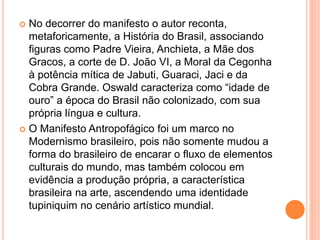  No decorrer do manifesto o autor reconta,
metaforicamente, a História do Brasil, associando
figuras como Padre Vieira, Anchieta, a Mãe dos
Gracos, a corte de D. João VI, a Moral da Cegonha
à potência mítica de Jabuti, Guaraci, Jaci e da
Cobra Grande. Oswald caracteriza como “idade de
ouro” a época do Brasil não colonizado, com sua
própria língua e cultura.
 O Manifesto Antropofágico foi um marco no
Modernismo brasileiro, pois não somente mudou a
forma do brasileiro de encarar o fluxo de elementos
culturais do mundo, mas também colocou em
evidência a produção própria, a característica
brasileira na arte, ascendendo uma identidade
tupiniquim no cenário artístico mundial.
 