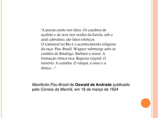 "A poesia existe nos fatos. Os casebres de
açafrão e de ocre nos verdes da Favela, sob o
azul cabralino, são fatos estéticos.
O Carnaval no Rio é o acontecimento religioso
da raça. Pau-Brasil. Wagner submerge ante os
cordões de Botafogo. Bárbaro e nosso. A
formação étnica rica. Riqueza vegetal. O
minério. A cozinha. O vatapá, o ouro e a
dança....."
Manifesto Pau-Brasil de Oswald de Andrade publicado
pelo Correio da Manhã, em 18 de março de 1924
 