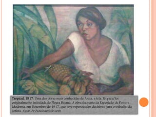 Tropical, 1917. Uma das obras mais conhecidas de Anita, a tela Tropical foi
originalmente intitulada de Negra Baiana. A obra fez parte da Exposição de Pintura
Moderna, em Dezembro de 1917, que teve repercussões decisivas para o trabalho da
artista. fonte: br.blouinartinfo.com
 