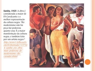 Samba, 1925. A obra é
considerada a maior de
Di Cavalcante e a
melhor representação
da cultura negra. “No
modernismo não há
peça tão poderosa
quanto essa. É a maior
manifestação da cultura
negra, e também feita
por um artista negro.”
http://www1.folha.uol.c
om.br/ilustrada/113716
4-samba-era-obra-
mais-poderosa-do-
modernismo-diz-
curador.shtml
 