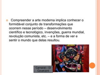  Compreender a arte moderna implica conhecer o
formidável conjunto de transformações que
ocorrem nesse período – desenvolvimento
científico e tecnológico, invenções, guerra mundial,
revolução comunista, etc. – e a forma de ver e
sentir o mundo que delas resultou.
Carnaval – Di
Cavalcanti
 