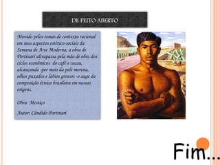 Movido pelos temas de contexto racional
em seus aspectos estético-sociais da
Semana de Arte Moderna, a obra de
Portinari ultrapassa pela mão de obra dos
ciclos econômicos do café e cacau,
alcançando -por meio da pele morena,
olhos puxados e lábios grossos -o auge da
composição étnica brasileira em nossas
origens.
Obra: Mestiço
Autor: Cândido Portinari
DE PEITO ABERTO
Fim...
 