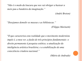 “Não é o medo da loucura que nos vai obrigar a hastear a
meio pau a bandeira da imaginação.”
(André Breton)
“Desejamos demolir os museus e as bibliotecas.”
(Filippo Marinetti)
“O que caracteriza esta realidade que o movimento modernista
impôs é, a meu ver, a fusão de três princípios fundamentais: o
direito permanente à pesquisa estética; a atualização da
inteligência artística brasileira; e a estabilização de uma
consciência criadora nacional.”
(Mário de Andrade)
 