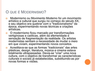 O QUE É MODERNISMO?
 Modernismo ou Movimento Moderno foi um movimento
artístico e cultural que surgiu no começo do século XX,
e seu objetivo era quebrar com o "tradicionalismo" da
época, experimentando novas técnicas e criações
artísticas.
 O modernismo ficou marcado por transformações
vertiginosas e caóticas, além da efemeridade e
sensação de fragmentação da realidade. Os artistas
modernistas sentiam a necessidade de mudar o meio
em que viviam, experimentando novos conceitos.
 Acreditava-se que as formas “tradicionais” das artes
plásticas, design, literatura, música e cinema estava
totalmente ultrapassadas. Devia-se “criar” uma nova
cultura, com o objetivo de transformar as características
culturais e sociais já estabelecidas, substituindo-as por
novas formas e visões.
 