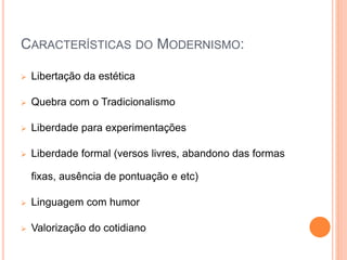 CARACTERÍSTICAS DO MODERNISMO:
 Libertação da estética
 Quebra com o Tradicionalismo
 Liberdade para experimentações
 Liberdade formal (versos livres, abandono das formas
fixas, ausência de pontuação e etc)
 Linguagem com humor
 Valorização do cotidiano
 