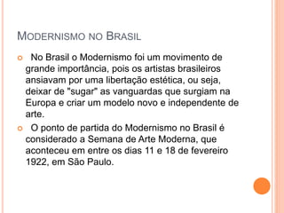 MODERNISMO NO BRASIL
 No Brasil o Modernismo foi um movimento de
grande importância, pois os artistas brasileiros
ansiavam por uma libertação estética, ou seja,
deixar de "sugar" as vanguardas que surgiam na
Europa e criar um modelo novo e independente de
arte.
 O ponto de partida do Modernismo no Brasil é
considerado a Semana de Arte Moderna, que
aconteceu em entre os dias 11 e 18 de fevereiro
1922, em São Paulo.
 