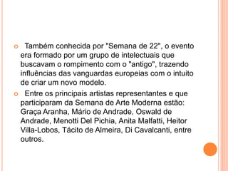  Também conhecida por "Semana de 22", o evento
era formado por um grupo de intelectuais que
buscavam o rompimento com o "antigo", trazendo
influências das vanguardas europeias com o intuito
de criar um novo modelo.
 Entre os principais artistas representantes e que
participaram da Semana de Arte Moderna estão:
Graça Aranha, Mário de Andrade, Oswald de
Andrade, Menotti Del Pichia, Anita Malfatti, Heitor
Villa-Lobos, Tácito de Almeira, Di Cavalcanti, entre
outros.
 