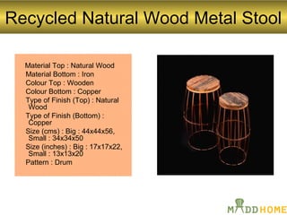 Recycled Natural Wood Metal Stool
Material Top : Natural Wood
Material Bottom : Iron
Colour Top : Wooden
Colour Bottom : Copper
Type of Finish (Top) : Natural
Wood
Type of Finish (Bottom) :
Copper
Size (cms) : Big : 44x44x56,
Small : 34x34x50
Size (inches) : Big : 17x17x22,
Small : 13x13x20
Pattern : Drum
 