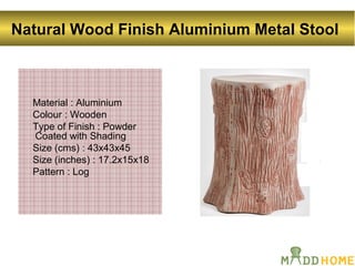 Natural Wood Finish Aluminium Metal Stool
Material : Aluminium
Colour : Wooden
Type of Finish : Powder
Coated with Shading
Size (cms) : 43x43x45
Size (inches) : 17.2x15x18
Pattern : Log
 