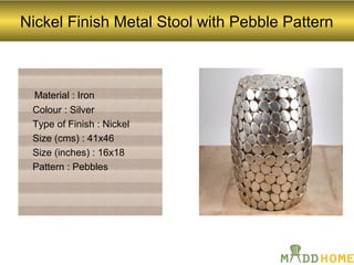 Nickel Finish Metal Stool with Pebble Pattern
Material : Iron
Colour : Silver
Type of Finish : Nickel
Size (cms) : 41x46
Size (inches) : 16x18
Pattern : Pebbles
 