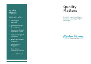 Quality
Matters
Getting it right…..
- Thinking of
Patients
- Collaborating with
Investigators
- Supporting Clinical
Operations teams
- Understanding GxP
challenges
- Effective audit and
inspection
- Dialogue with
Regulators
- Cost effective
dispensary services
…….…talk to us
Quality
Matters
Practical, experienced-based
solutions to quality and GxP
challenges.
 