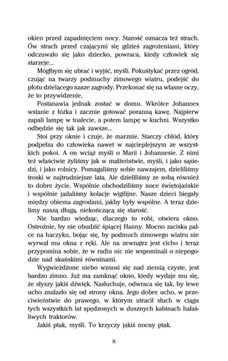 okien przed zapadniĹciem nocy. StaroŔĺ oznacza teŇ strach.
Ów strach przed czajâcymi siĹ gdzieŔ zagroŇeniami, który
odczuwaűo siĹ jako dziecko, powraca, kiedy czűowiek siĹ
starzeje...
    Mógűbym siĹ ubraĺ i wyjŔĺ, myŔli. PokuŔtykaĺ przez ogród,
czujâc na twarzy podmuchy zimowego wiatru, podejŔĺ do
pűotu dzielâcego nasze zagrody. Przekonaĺ siĹ na wűasne oczy,
Ňe to przywidzenie.
    Postanawia jednak zostaĺ w domu. Wkrótce Johannes
wstanie z űóŇka i zacznie gotowaĺ porannâ kawĹ. Najpierw
zapali lampĹ w toalecie, a potem lampĹ w kuchni. Wszystko
odbĹdzie siĹ tak jak zawsze...
    Stoi przy oknie i czuje, Ňe marznie. Starczy chűód, który
podpeűza do czűowieka nawet w najcieplejszym ze wszyst-
kich pokoi. A on wciâŇ myŔli o Marii i Johannesie. Z nimi
teŇ wűaŔciwie ŇyliŔmy jak w maűŇeºstwie, myŔli, i jako sâsie-
dzi, i jako rolnicy. PomagaliŔmy sobie nawzajem, dzieliliŔmy
troski w najtrudniejsze lata. Ale dzieliliŔmy ze sobâ równieŇ
to dobre Ňycie. Wspólnie obchodziliŔmy noce ŔwiĹtojaºskie
i wspólnie jadaliŔmy kolacje wigilijne. Nasze dzieci biegaűy
miĹdzy obiema zagrodami, jakby byűy wspólne. A teraz dzie-
limy naszâ dűugâ, niekoºczâcâ siĹ staroŔĺ.
    Nie bardzo wiedzâc, dlaczego to robi, otwiera okno.
OstroŇnie, by nie obudziĺ Ŕpiâcej Hanny. Mocno zaciska pal-
ce na haczyku, bojâc siĹ, by podmuch zimowego wiatru nie
wyrwaű mu okna z rĹki. Ale na zewnâtrz jest cicho i teraz
przypomina sobie, Ňe w radiu nic nie wspominali o niepogo-
dzie nad skaºskimi równinami.
    WygwieŇdŇone niebo wznosi siĹ nad ziemiâ czyste, jest
bardzo zimno. JuŇ ma zamknâĺ okno, kiedy wydaje mu siĹ,
Ňe sűyszy jakiŔ dÎwiĹk. Nasűuchuje, odwraca siĹ tak, by lewe
ucho znalazűo siĹ od strony okna. Jego dobre ucho, w prze-
ciwieºstwie do prawego, w którym utraciű sűuch w ciâgu
tych wszystkich lat spĹdzonych w dusznych kabinach haűaŔ-
liwych traktorów.
    JakiŔ ptak, myŔli. To krzyczy jakiŔ nocny ptak.

                              8
 