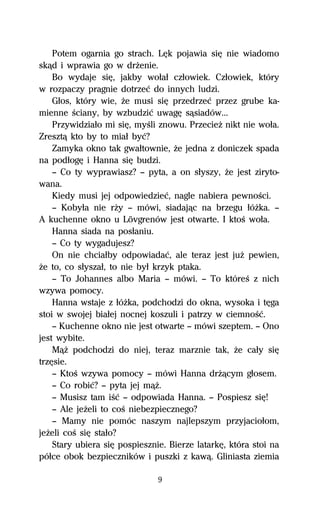 Potem ogarnia go strach. LĹk pojawia siĹ nie wiadomo
skâd i wprawia go w drŇenie.
    Bo wydaje siĹ, jakby woűaű czűowiek. Czűowiek, który
w rozpaczy pragnie dotrzeĺ do innych ludzi.
    Gűos, który wie, Ňe musi siĹ przedrzeĺ przez grube ka-
mienne Ŕciany, by wzbudziĺ uwagĹ sâsiadów...
    Przywidziaűo mi siĹ, myŔli znowu. PrzecieŇ nikt nie woűa.
Zresztâ kto by to miaű byĺ?
    Zamyka okno tak gwaűtownie, Ňe jedna z doniczek spada
na podűogĹ i Hanna siĹ budzi.
    — Co ty wyprawiasz? — pyta, a on sűyszy, Ňe jest ziryto-
wana.
    Kiedy musi jej odpowiedzieĺ, nagle nabiera pewnoŔci.
    — Kobyűa nie rŇy — mówi, siadajâc na brzegu űóŇka. —
A kuchenne okno u Lövgrenów jest otwarte. I ktoŔ woűa.
    Hanna siada na posűaniu.
    — Co ty wygadujesz?
    On nie chciaűby odpowiadaĺ, ale teraz jest juŇ pewien,
Ňe to, co sűyszaű, to nie byű krzyk ptaka.
    — To Johannes albo Maria — mówi. — To któreŔ z nich
wzywa pomocy.
    Hanna wstaje z űóŇka, podchodzi do okna, wysoka i tĹga
stoi w swojej biaűej nocnej koszuli i patrzy w ciemnoŔĺ.
    — Kuchenne okno nie jest otwarte — mówi szeptem. — Ono
jest wybite.
    MâŇ podchodzi do niej, teraz marznie tak, Ňe caűy siĹ
trzĹsie.
    — KtoŔ wzywa pomocy — mówi Hanna drŇâcym gűosem.
    — Co robiĺ? — pyta jej mâŇ.
    — Musisz tam iŔĺ — odpowiada Hanna. — Pospiesz siĹ!
    — Ale jeŇeli to coŔ niebezpiecznego?
    — Mamy nie pomóc naszym najlepszym przyjacioűom,
jeŇeli coŔ siĹ staűo?
    Stary ubiera siĹ pospiesznie. Bierze latarkĹ, która stoi na
póűce obok bezpieczników i puszki z kawâ. Gliniasta ziemia

                               9
 