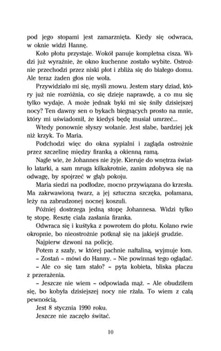 pod jego stopami jest zamarzniĹta. Kiedy siĹ odwraca,
w oknie widzi HannĹ.
    Koűo pűotu przystaje. Wokóű panuje kompletna cisza. Wi-
dzi juŇ wyraÎnie, Ňe okno kuchenne zostaűo wybite. OstroŇ-
nie przechodzi przez niski pűot i zbliŇa siĹ do biaűego domu.
Ale teraz Ňaden gűos nie woűa.
    Przywidziaűo mi siĹ, myŔli znowu. Jestem stary dziad, któ-
ry juŇ nie rozróŇnia, co siĹ dzieje naprawdĹ, a co mu siĹ
tylko wydaje. A moŇe jednak byki mi siĹ Ŕniűy dzisiejszej
nocy? Ten dawny sen o bykach biegnâcych prosto na mnie,
który mi uŔwiadomiű, Ňe kiedyŔ bĹdĹ musiaű umrzeĺ...
    Wtedy ponownie sűyszy woűanie. Jest sűabe, bardziej jĹk
niŇ krzyk. To Maria.
    Podchodzi wiĹc do okna sypialni i zaglâda ostroŇnie
przez szczelinĹ miĹdzy firankâ a okiennâ ramâ.
    Nagle wie, Ňe Johannes nie Ňyje. Kieruje do wnĹtrza Ŕwiat-
űo latarki, a sam mruga kilkakrotnie, zanim zdobywa siĹ na
odwagĹ, by spojrzeĺ w gűâb pokoju.
    Maria siedzi na podűodze, mocno przywiâzana do krzesűa.
Ma zakrwawionâ twarz, a jej sztuczna szczĹka, poűamana,
leŇy na zabrudzonej nocnej koszuli.
    PóÎniej dostrzega jednâ stopĹ Johannesa. Widzi tylko
tĹ stopĹ. ResztĹ ciaűa zasűania firanka.
    Odwraca siĹ i kuŔtyka z powrotem do pűotu. Kolano rwie
okropnie, bo nieostroŇnie potknâű siĹ na jakiejŔ grudzie.
    Najpierw dzwoni na policjĹ.
    Potem z szafy, w której pachnie naftalinâ, wyjmuje űom.
    — Zostaº — mówi do Hanny. — Nie powinnaŔ tego oglâdaĺ.
    — Ale co siĹ tam staűo? — pyta kobieta, bliska pűaczu
z przeraŇenia.
    — Jeszcze nie wiem — odpowiada mâŇ. — Ale obudziűem
siĹ, bo kobyűa dzisiejszej nocy nie rŇaűa. To wiem z caűâ
pewnoŔciâ.
    Jest 8 stycznia 1990 roku.
    Jeszcze nie zaczĹűo Ŕwitaĺ.

                              10
 