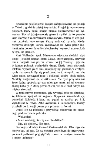 2
    Zgűoszenie telefoniczne zostaűo zarejestrowane na policji
w Ystad o godzinie piâtej trzynaŔcie. Przyjâű je wymĹczony
policjant, który peűniű sűuŇbĹ niemal nieprzerwanie od syl-
westra. Sűuchaű jâkajâcego siĹ gűosu i myŔlaű, Ňe to pewnie
jakiŔ starzec z zaburzeniami umysűowymi. Mimo to coŔ jed-
nak przykuűo jego uwagĹ. Zaczâű zadawaĺ pytania. Kiedy
rozmowa dobiegűa koºca, zastanawiaű siĹ tylko przez mo-
ment, nim ponownie uniósű sűuchawkĹ i wykrĹciű numer, któ-
ry znaű na pamiĹĺ.
    Kurt Wallander spaű. Minionego wieczora siedziaű zbyt
dűugo i sűuchaű nagraº Marii Callas, które znajomy przysűaű
mu z Buűgarii. Raz po raz wracaű do jej Traviaty i gdy siĹ
w koºcu poűoŇyű, dochodziűa druga. Kiedy teraz dzwonek
telefonu wyrwaű go ze snu, zatopiony byű gűĹboko w erotycz-
nych marzeniach. By siĹ przekonaĺ, Ňe to wszystko mu siĹ
tylko Ŕniűo, wyciâgnâű rĹkĹ i poklepaű koűdrĹ obok siebie.
Niestety, znajdowaű siĹ w űóŇku sam. Nie byűo przy nim ani
Ňony, która opuŔciűa go trzy miesiâce temu, ani tej ciemno-
skórej kobiety, z którâ przed chwilâ we Ŕnie miaű odbyĺ na-
miĹtny stosunek.
    W tym samym momencie, gdy wyciâgaű rĹkĹ po sűuchaw-
kĹ telefonu, spojrzaű na zegarek. Wypadek samochodowy,
pomyŔlaű. GoűoledÎ i ktoŔ, kto pĹdziű za szybko po E14,
wylâdowaű w rowie. Albo awantura z uchodÎcami, którzy
przybyli do Szwecji porannym promem z Polski.
    Uniósű siĹ na posűaniu i przycisnâű sűuchawkĹ do piekâ-
cego pod zarostem policzka.
    — Wallander!
    — Mam nadziejĹ, Ňe ciĹ nie obudziűem?
    — Nie, do cholery. Nie ŔpiĹ.
    Dlaczego czűowiek kűamie? Zastanawiaű siĹ. Dlaczego nie
mówiĹ tak, jak jest. Ďe najchĹtniej wróciűbym do przerwane-
go snu i próbowaű pogrâŇyĺ siĹ znowu w tamtym marzeniu
o nagiej kobiecie?

                             11
 