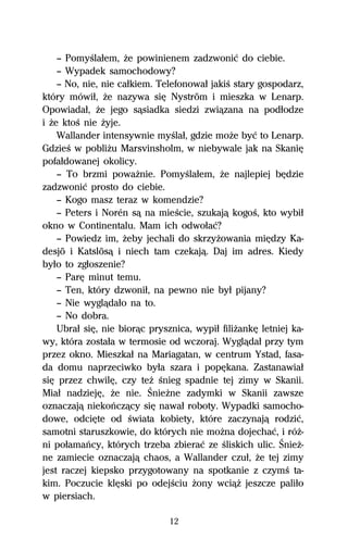 — PomyŔlaűem, Ňe powinienem zadzwoniĺ do ciebie.
    — Wypadek samochodowy?
    — No, nie, nie caűkiem. Telefonowaű jakiŔ stary gospodarz,
który mówiű, Ňe nazywa siĹ Nyström i mieszka w Lenarp.
Opowiadaű, Ňe jego sâsiadka siedzi zwiâzana na podűodze
i Ňe ktoŔ nie Ňyje.
    Wallander intensywnie myŔlaű, gdzie moŇe byĺ to Lenarp.
GdzieŔ w pobliŇu Marsvinsholm, w niebywale jak na SkaniĹ
pofaűdowanej okolicy.
    — To brzmi powaŇnie. PomyŔlaűem, Ňe najlepiej bĹdzie
zadzwoniĺ prosto do ciebie.
    — Kogo masz teraz w komendzie?
    — Peters i Norén sâ na mieŔcie, szukajâ kogoŔ, kto wybiű
okno w Continentalu. Mam ich odwoűaĺ?
    — Powiedz im, Ňeby jechali do skrzyŇowania miĹdzy Ka-
desjö i Katslösâ i niech tam czekajâ. Daj im adres. Kiedy
byűo to zgűoszenie?
    — ParĹ minut temu.
    — Ten, który dzwoniű, na pewno nie byű pijany?
    — Nie wyglâdaűo na to.
    — No dobra.
    Ubraű siĹ, nie biorâc prysznica, wypiű filiŇankĹ letniej ka-
wy, która zostaűa w termosie od wczoraj. Wyglâdaű przy tym
przez okno. Mieszkaű na Mariagatan, w centrum Ystad, fasa-
da domu naprzeciwko byűa szara i popĹkana. Zastanawiaű
siĹ przez chwilĹ, czy teŇ Ŕnieg spadnie tej zimy w Skanii.
Miaű nadziejĹ, Ňe nie. ŚnieŇne zadymki w Skanii zawsze
oznaczajâ niekoºczâcy siĹ nawaű roboty. Wypadki samocho-
dowe, odciĹte od Ŕwiata kobiety, które zaczynajâ rodziĺ,
samotni staruszkowie, do których nie moŇna dojechaĺ, i róŇ-
ni poűamaºcy, których trzeba zbieraĺ ze Ŕliskich ulic. ŚnieŇ-
ne zamiecie oznaczajâ chaos, a Wallander czuű, Ňe tej zimy
jest raczej kiepsko przygotowany na spotkanie z czymŔ ta-
kim. Poczucie klĹski po odejŔciu Ňony wciâŇ jeszcze paliűo
w piersiach.

                               12
 