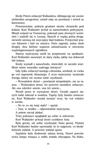 Kiedy Peters zobaczyű Wallandera, zbliŇajâcego siĹ swoim
niebieskim peugeotem, uniósű rĹkĹ na powitanie i wróciű za
kierownicĹ.
   PrzemarzniĹta, pokryta grudami ziemia chrzĹŔciűa pod
koűami. Kurt Wallander jechaű za samochodem policyjnym.
MinĹli rozjazd na Trunnerup, pokonali parĹ stromych wznie-
sieº i znaleÎli siĹ w Lenarp. SkrĹcili w wâskâ polnâ drogĹ,
niewiele szerszâ niŇ zwyczajny Ŕlad traktora. Przejechali jesz-
cze kilometr i byli na miejscu. Dwie zagrody, jedna obok
drugiej, dwa bielone wapnem zabudowania w otoczeniu
wypielĹgnowanych ogródków.
   Starszy mĹŇczyzna szedű im pospiesznie na spotkanie.
Kurt Wallander zauwaŇyű, Ňe stary utyka, jakby mu dokuczaű
ból kolana.
   Kiedy wysiadű z samochodu, stwierdziű, Ňe zaczĹűo wiaĺ.
MoŇe mimo wszystko nadciâga ŔnieŇyca?
   Gdy tylko zobaczyű tamtego czűowieka, wiedziaű, Ňe czeka
go coŔ naprawdĹ strasznego. Z oczu mĹŇczyzny wyzieraűa
trwoga, której nie moŇna sobie wyobraziĺ.
   — WywaŇyűem drzwi — powtarzaű niespokojnie, raz za ra-
zem. — Wyűamaűem drzwi, bo przecieŇ musiaűem zobaczyĺ.
Ale ona wkrótce umrze, ona teŇ umrze...
   Weszli przez te wywaŇone drzwi. Cierpki zapach sta-
rych ludzi uderzaű w nozdrza. Tapety byűy bardzo zniszczo-
ne, Kurt Wallander musiaű mruŇyĺ oczy, by coŔ widzieĺ
w mroku.
   — No to co siĹ tutaj staűo? — spytaű.
   — Tam, w Ŕrodku — odpowiedziaű mĹŇczyzna.
   A potem zaczâű pűakaĺ.
   Trzej policjanci spoglâdali po sobie w milczeniu.
   Kurt Wallander pchnâű drzwi czubkiem buta.
   Byűo gorzej, niŇ sobie wyobraŇaű. DuŇo gorzej. PóÎniej
Kurt Wallander bĹdzie opowiadaű, Ňe to najgorsze, co kiedy-
kolwiek widziaű. A przecieŇ widziaű sporo.
   Sypialnia byűa dosűownie zalana krwiâ. Nawet porcela-
nowa lampa wiszâca u sufitu zostaűa obryzgana. Na űóŇku,

                              14
 