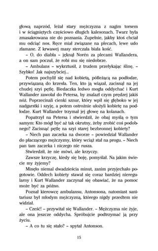 gűowâ naprzód, leŇaű stary mĹŇczyzna z nagim torsem
i w ŔciâgniĹtych czĹŔciowo dűugich kalesonach. Twarz byűa
zmasakrowana nie do poznania. Zupeűnie, jakby ktoŔ chciaű
mu odciâĺ nos. RĹce miaű zwiâzane na plecach, lewe udo
zűamane. Z krwawej masy sterczaűa biaűa koŔĺ.
    — O, do diabűa — jĹknâű Norén za plecami Wallandera,
a on sam poczuű, Ňe robi mu siĹ niedobrze.
    — Ambulans — wykrztusiű, z trudem przeűykajâc ŔlinĹ. —
Szybko! Jak najszybciej...
    Potem pochyliű siĹ nad kobietâ, póűleŇâcâ na podűodze,
przywiâzanâ do krzesűa. Ten, kto jâ wiâzaű, zacisnâű na jej
chudej szyi pĹtlĹ. Biedaczka ledwo mogűa oddychaĺ i Kurt
Wallander zawoűaű do Petersa, by znalazű czym prĹdzej jakiŔ
nóŇ. Poprzecinali cienki sznur, który wpiű siĹ gűĹboko w jej
nadgarstki i szyjĹ, a potem ostroŇnie uűoŇyli kobietĹ na pod-
űodze. Kurt Wallander trzymaű jej gűowĹ na kolanach.
    Popatrzyű na Petersa i stwierdziű, Ňe obaj myŔlâ o tym
samym: Kto mógű byĺ aŇ tak okrutny, Ňeby zrobiĺ coŔ podob-
nego? Zacisnâĺ pĹtlĹ na szyi starej bezbronnej kobiety?
    — Niech pan zaczeka na dworze — powiedziaű Wallander
do pűaczâcego mĹŇczyzny, który wciâŇ staű na progu. — Niech
pan tam zaczeka i niczego nie rusza.
    Stwierdziű, Ňe nie mówi, ale krzyczy.
    Zawsze krzyczĹ, kiedy siĹ bojĹ, pomyŔlaű. Na jakim Ŕwie-
cie my Ňyjemy?
    MinĹűo niemal dwadzieŔcia minut, zanim przyjechaűo po-
gotowie. Oddech kobiety stawaű siĹ coraz bardziej nieregu-
larny i Kurt Wallander zaczynaű siĹ obawiaĺ, Ňe na pomoc
moŇe byĺ za póÎno.
    Poznaű kierowcĹ ambulansu, Antonsona, natomiast sani-
tariusz byű műodym mĹŇczyznâ, którego nigdy przedtem nie
widziaű.
    — CzeŔĺ! — przywitaű siĹ Wallander. — MĹŇczyzna nie Ňyje,
ale ona jeszcze oddycha. Spróbujcie podtrzymaĺ jâ przy
Ňyciu.
    — A co tu siĹ staűo? — spytaű Antonson.

                             15
 