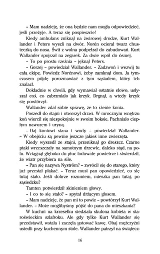 — Mam nadziejĹ, Ňe ona bĹdzie nam mogűa odpowiedzieĺ,
jeŔli przeŇyje. A teraz siĹ pospieszcie!
    Kiedy ambulans zniknâű na Ňwirowej drodze, Kurt Wal-
lander i Peters wyszli na dwór. Norén ocieraű twarz chus-
teczkâ do nosa. Świt z wolna podpeűzaű do zabudowaº. Kurt
Wallander spojrzaű na zegarek. Za dwie wpóű do ósmej.
    — To po prostu rzeÎnia — jĹknâű Peters.
    — Gorzej — powiedziaű Wallander. — Zadzwoº i wezwij tu
caűâ ekipĹ. Powiedz Norénowi, Ňeby zamknâű dom. Ja tym-
czasem pójdĹ porozmawiaĺ z tym sâsiadem, który ich
znalazű.
    Dokűadnie w chwili, gdy wymawiaű ostatnie sűowo, usűy-
szaű coŔ, co zabrzmiaűo jak krzyk. Drgnâű, a wtedy krzyk
siĹ powtórzyű.
    Wallander zdaű sobie sprawĹ, Ňe to rŇenie konia.
    Poszedű do stajni i otworzyű drzwi. W mrocznym wnĹtrzu
koº wierciű siĹ niespokojnie w swoim boksie. Pachniaűo ciep-
űym nawozem i urynâ.
    — Daj koniowi siana i wody — powiedziaű Wallander.
— W obejŔciu sâ pewnie jeszcze jakieŔ inne zwierzĹta.
    Kiedy wyszedű ze stajni, przeniknâű go dreszcz. Czarne
ptaki wrzeszczaűy na samotnym drzewie, daleko stâd, na po-
lu. Wciâgnâű gűĹboko do pűuc lodowate powietrze i stwierdziű,
Ňe wiatr przybiera na sile.
    — Pan siĹ nazywa Nyström? — zwróciű siĹ do starego, który
juŇ przestaű pűakaĺ. — Teraz musi pan opowiedzieĺ, co siĹ
tutaj staűo. JeŔli dobrze rozumiem, mieszka pan tutaj, po
sâsiedzku?
    Tamten potwierdziű skinieniem gűowy.
    — I co to siĹ staűo? — spytaű drŇâcym gűosem.
    — Mam nadziejĹ, Ňe pan mi to powie — powtórzyű Kurt Wal-
lander. — MoŇe moglibyŔmy pójŔĺ do pana do mieszkania?
    W kuchni na krzeseűku siedziaűa skulona kobieta w sta-
roŔwieckim szlafroku. Ale gdy tylko Kurt Wallander siĹ
przedstawiű, wstaűa i zaczĹűa gotowaĺ kawĹ. Obaj mĹŇczyÎni
usiedli przy kuchennym stole. Wallander patrzyű na Ŕwiâtecz-

                             16
 